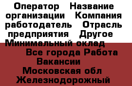 Оператор › Название организации ­ Компания-работодатель › Отрасль предприятия ­ Другое › Минимальный оклад ­ 25 000 - Все города Работа » Вакансии   . Московская обл.,Железнодорожный г.